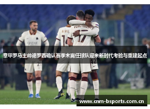 意甲罗马主帅德罗西确认赛季末离任球队迎来新时代考验与重建起点