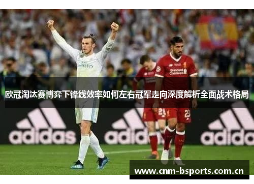 欧冠淘汰赛博弈下锋线效率如何左右冠军走向深度解析全面战术格局